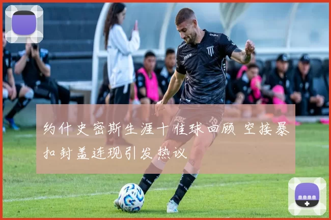 约什史密斯生涯十佳球回顾 空接暴扣封盖连现引发热议