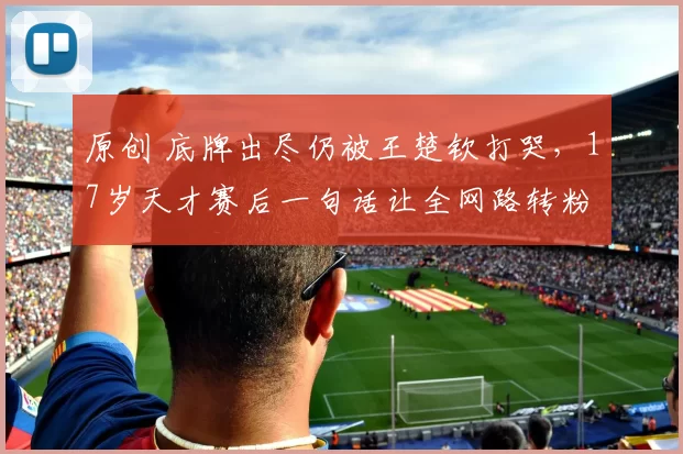 原创 底牌出尽仍被王楚钦打哭，17岁天才赛后一句话让全网路转粉