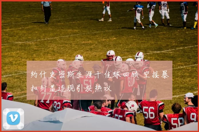 约什史密斯生涯十佳球回顾 空接暴扣封盖连现引发热议