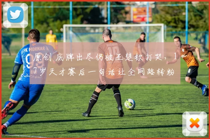 原创 底牌出尽仍被王楚钦打哭，17岁天才赛后一句话让全网路转粉