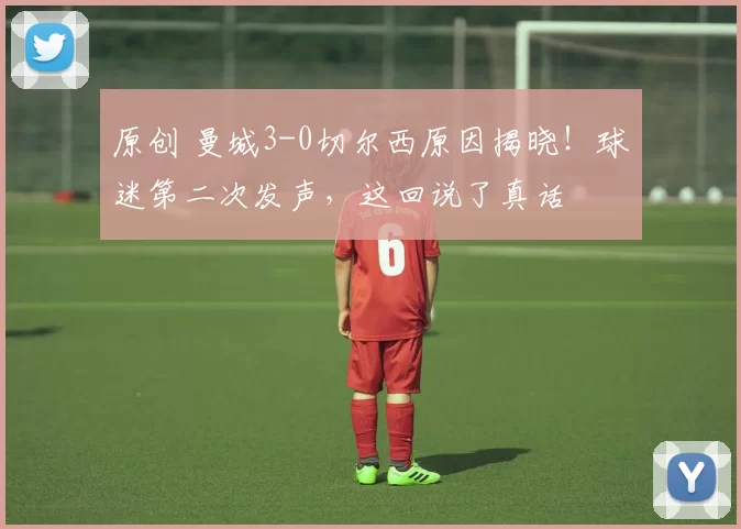 原创 曼城3-0切尔西原因揭晓！球迷第二次发声，这回说了真话