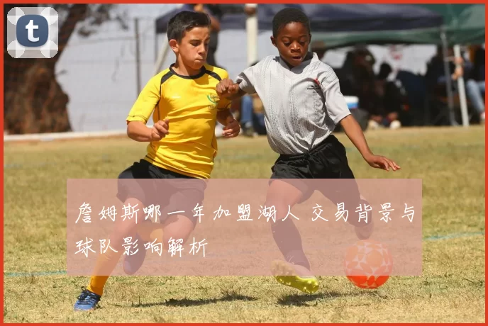 詹姆斯哪一年加盟湖人 交易背景与球队影响解析