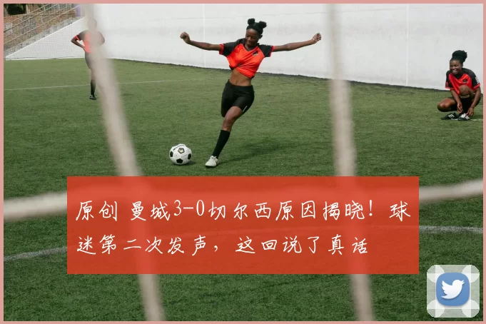 原创 曼城3-0切尔西原因揭晓！球迷第二次发声，这回说了真话